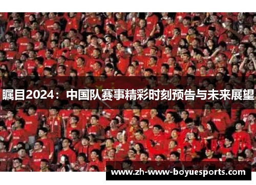 瞩目2024:中国队赛事精彩时刻预告与未来展望 瞩目2024:中国队赛事精彩时刻预告与未来展望