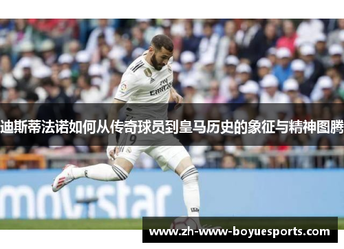 迪斯蒂法诺如何从传奇球员到皇马历史的象征与精神图腾