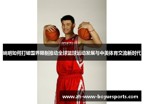 姚明如何打破国界限制推动全球篮球运动发展与中美体育交流新时代