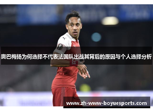 奥巴梅扬为何选择不代表法国队出战其背后的原因与个人选择分析