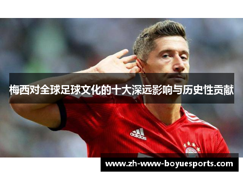 梅西对全球足球文化的十大深远影响与历史性贡献