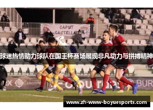 球迷热情助力球队在国王杯赛场展现非凡动力与拼搏精神 球迷热情助力球队在国王杯赛场展现非凡动力与拼搏精神