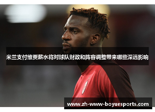 米兰支付维贾薪水将对球队财政和阵容调整带来哪些深远影响 米兰支付维贾薪水将对球队财政和阵容调整带来哪些深远影响