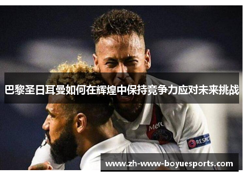 巴黎圣日耳曼如何在辉煌中保持竞争力应对未来挑战