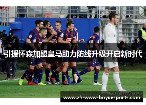 引援怀森加盟皇马助力防线升级开启新时代 引援怀森加盟皇马助力防线升级开启新时代