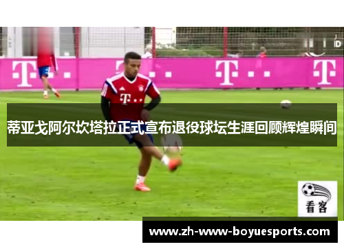 蒂亚戈阿尔坎塔拉正式宣布退役球坛生涯回顾辉煌瞬间 蒂亚戈阿尔坎塔拉正式宣布退役球坛生涯回顾辉煌瞬间