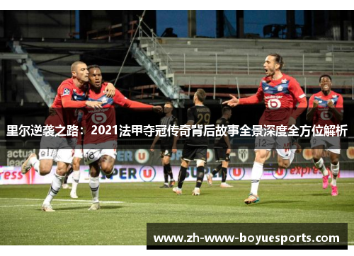 里尔逆袭之路：2021法甲夺冠传奇背后故事全景深度全方位解析